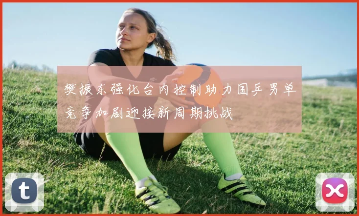樊振东强化台内控制助力国乒男单竞争加剧迎接新周期挑战