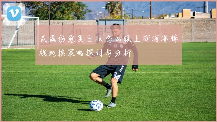 武磊伤愈复出状态回暖上海海港锋线轮换策略探讨与分析