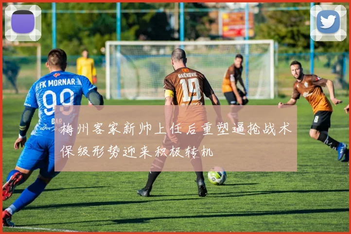梅州客家新帅上任后重塑逼抢战术保级形势迎来积极转机