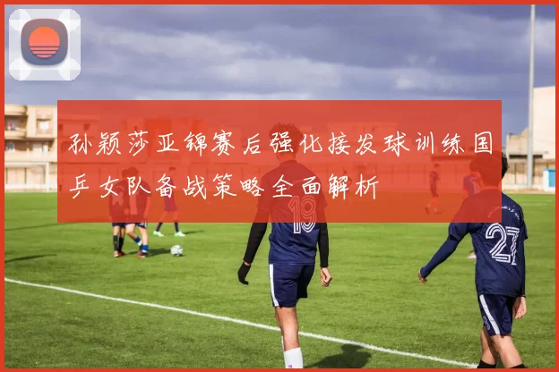 孙颖莎亚锦赛后强化接发球训练国乒女队备战策略全面解析