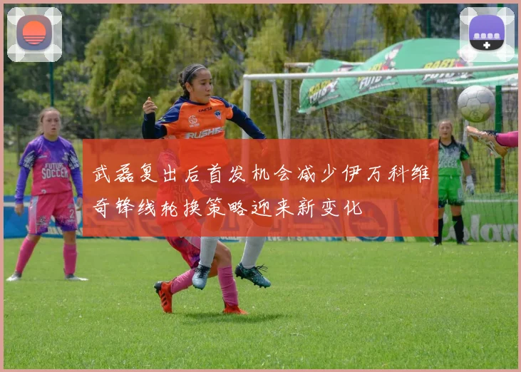 武磊复出后首发机会减少伊万科维奇锋线轮换策略迎来新变化