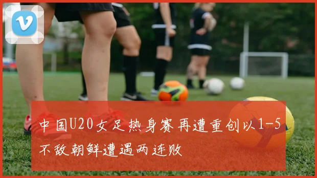 中国U20女足热身赛再遭重创以1-5不敌朝鲜遭遇两连败