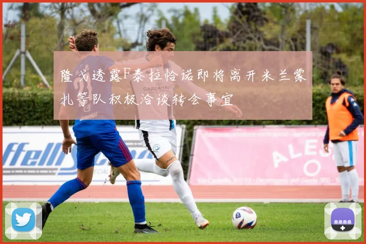 隆戈透露F泰拉恰诺即将离开米兰蒙扎等队积极洽谈转会事宜