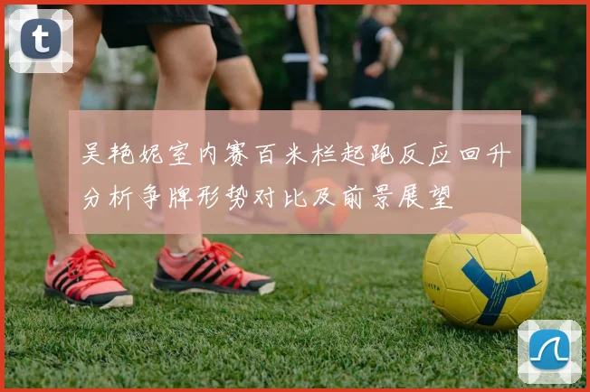 吴艳妮室内赛百米栏起跑反应回升分析争牌形势对比及前景展望
